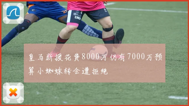 皇马新援花费8000万仍有7000万预算小蜘蛛转会遭拒绝