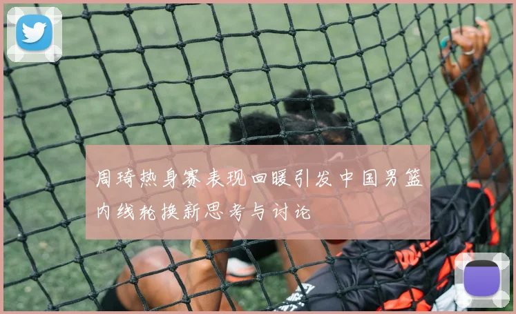 周琦热身赛表现回暖引发中国男篮内线轮换新思考与讨论