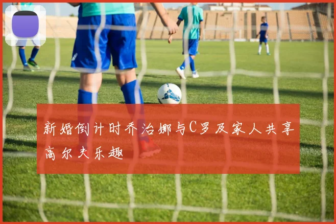 新婚倒计时乔治娜与C罗及家人共享高尔夫乐趣